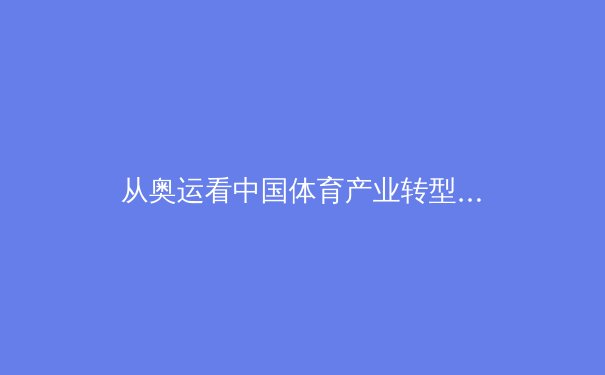 从奥运看中国体育产业转型：竞技辉煌背后的商业逻辑与科技革新